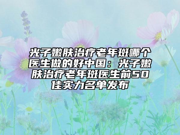 光子嫩膚治療老年斑哪個(gè)醫(yī)生做的好中國(guó)：光子嫩膚治療老年斑醫(yī)生前50佳實(shí)力名單發(fā)布