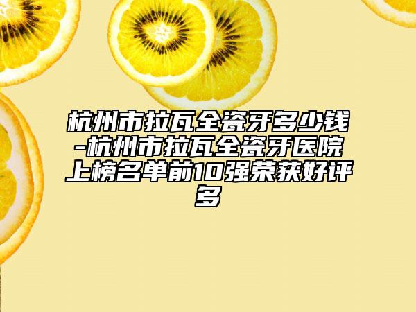 杭州市拉瓦全瓷牙多少錢(qián)-杭州市拉瓦全瓷牙醫(yī)院上榜名單前10強(qiáng)榮獲好評(píng)多