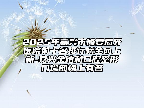 2025年嘉興市修復(fù)后牙醫(yī)院前十名排行榜全網(wǎng)上新-嘉興金鉑利口腔整形門診部榜上有名
