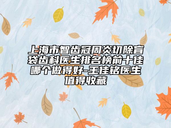 上海市智齒冠周炎切除盲袋齒科醫(yī)生排名榜前十佳哪個(gè)做得好-王佳銘醫(yī)生值得收藏