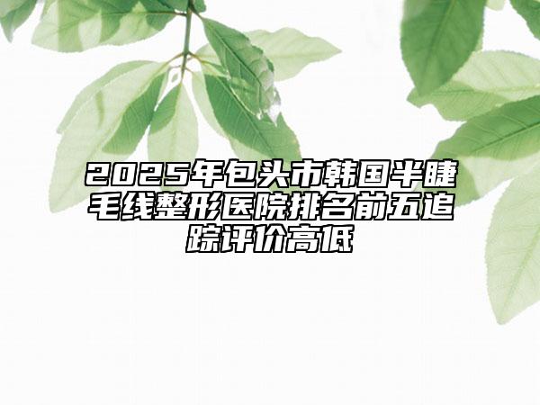 2025年包頭市韓國半睫毛線整形醫(yī)院排名前五追蹤評價高低