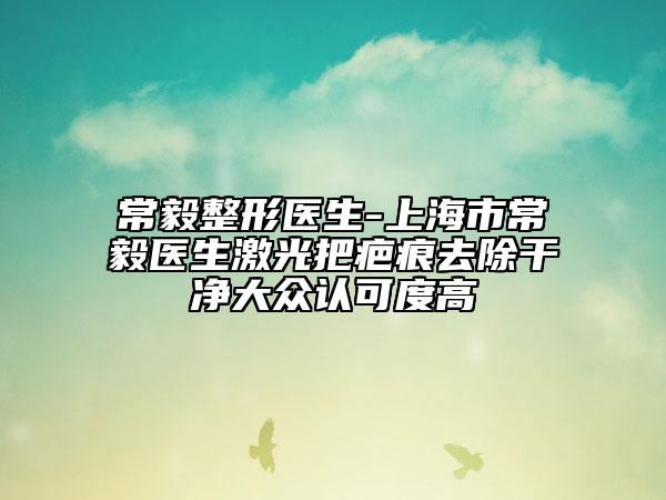 常毅整形醫(yī)生-上海市常毅醫(yī)生激光把疤痕去除干凈大眾認(rèn)可度高