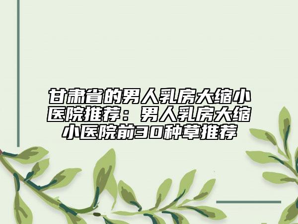 甘肅省的男人乳房大縮小醫(yī)院推薦：男人乳房大縮小醫(yī)院前30種草推薦