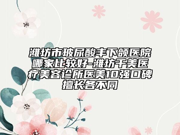 濰坊市玻尿酸豐下頜醫(yī)院哪家比較好-濰坊千美醫(yī)療美容診所醫(yī)美10強口碑擅長各不同