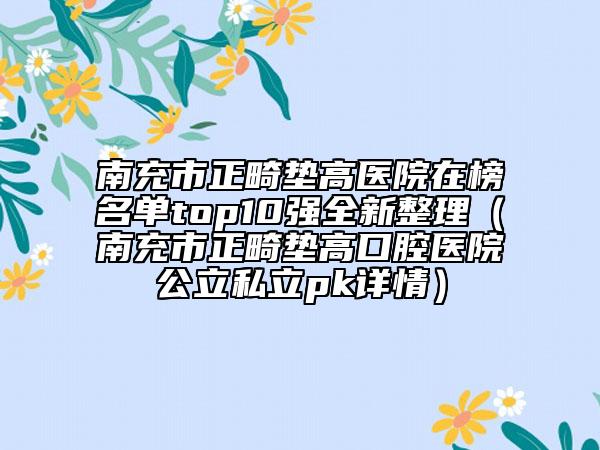 南充市正畸墊高醫(yī)院在榜名單top10強(qiáng)全新整理（南充市正畸墊高口腔醫(yī)院公立私立pk詳情）