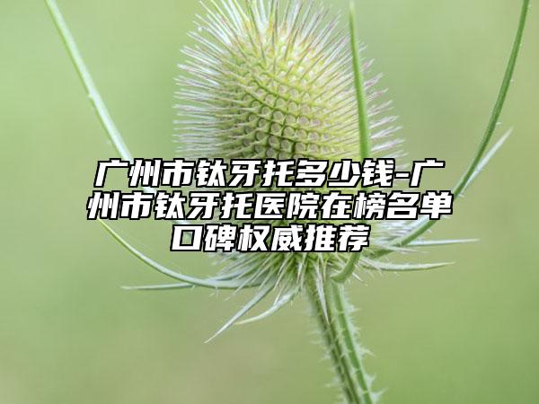 廣州市鈦牙托多少錢-廣州市鈦牙托醫(yī)院在榜名單口碑權(quán)威推薦