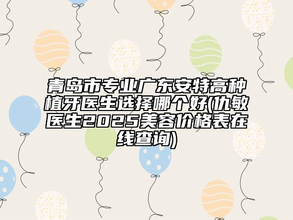 青島市專業(yè)廣東安特高種植牙醫(yī)生選擇哪個好(仇敏醫(yī)生2025美容價格表在線查詢)