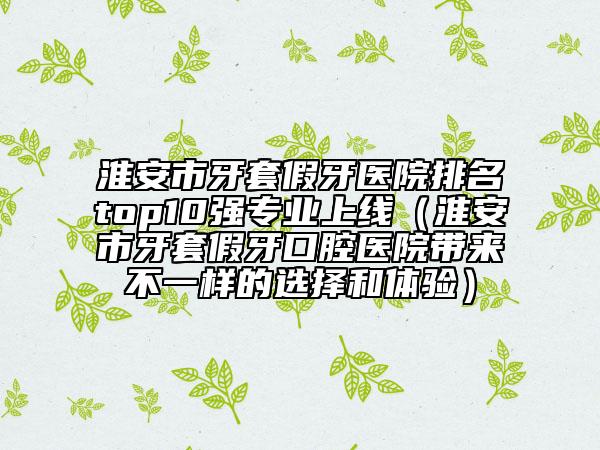 淮安市牙套假牙醫(yī)院排名top10強(qiáng)專(zhuān)業(yè)上線（淮安市牙套假牙口腔醫(yī)院帶來(lái)不一樣的選擇和體驗(yàn)）