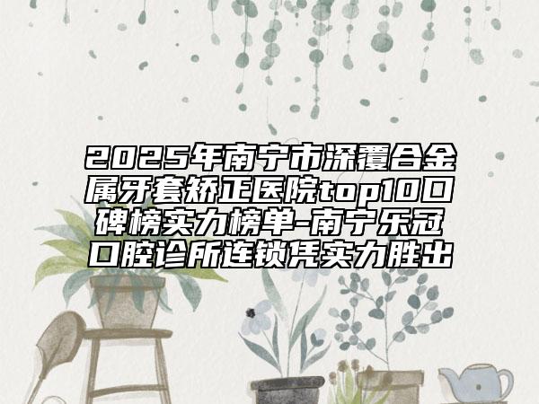 2025年南寧市深覆合金屬牙套矯正醫(yī)院top10口碑榜實(shí)力榜單-南寧樂(lè)冠口腔診所連鎖憑實(shí)力勝出