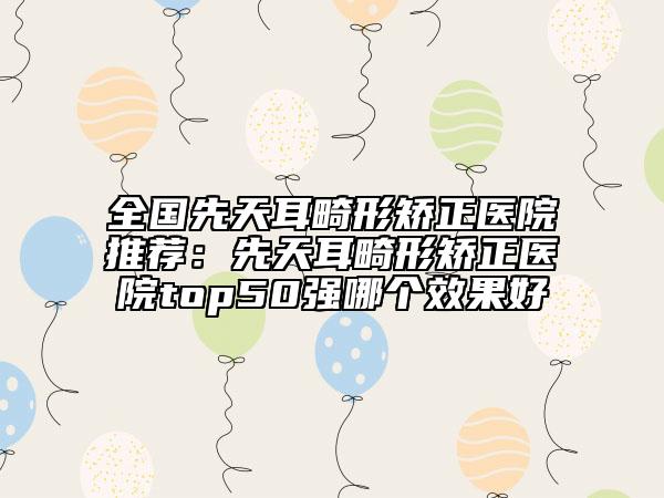 全國先天耳畸形矯正醫(yī)院推薦：先天耳畸形矯正醫(yī)院top50強哪個效果好