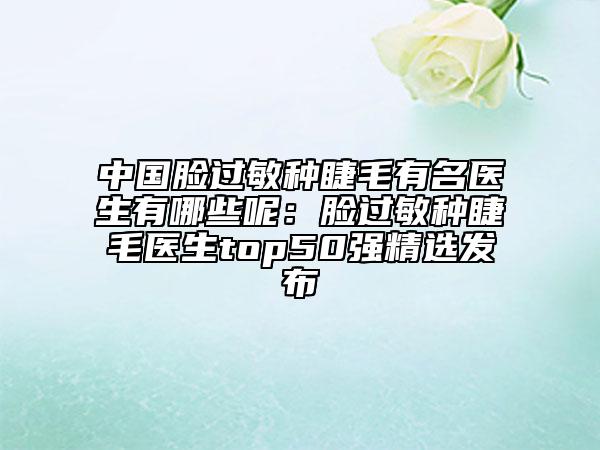 中國臉過敏種睫毛有名醫(yī)生有哪些呢：臉過敏種睫毛醫(yī)生top50強精選發(fā)布