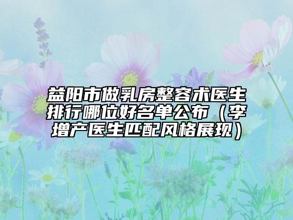 益陽(yáng)市做乳房整容術(shù)醫(yī)生排行哪位好名單公布（李增產(chǎn)醫(yī)生匹配風(fēng)格展現(xiàn)）
