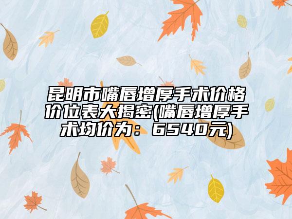 昆明市嘴唇增厚手術(shù)價格價位表大揭密(嘴唇增厚手術(shù)均價為：6540元)