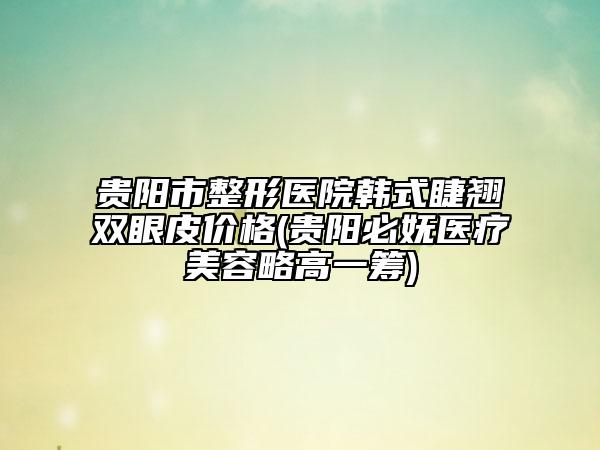 貴陽(yáng)市整形醫(yī)院韓式睫翹雙眼皮價(jià)格(貴陽(yáng)必嫵醫(yī)療美容略高一籌)