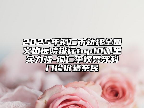 2025年銅仁市鈦托全口義齒醫(yī)院排行top10哪里實力強-銅仁李釵秀牙科門診價格親民