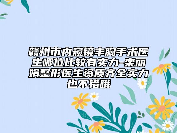 贛州市內(nèi)窺鏡豐胸手術(shù)醫(yī)生哪位比較有實(shí)力-欒麗娟整形醫(yī)生資質(zhì)齊全實(shí)力也不錯哦