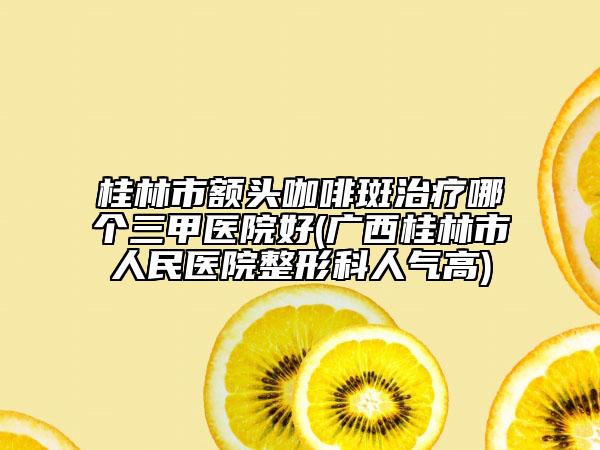 桂林市額頭咖啡斑治療哪個(gè)三甲醫(yī)院好(廣西桂林市人民醫(yī)院整形科人氣高)