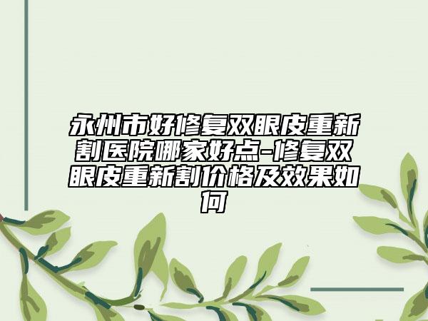 永州市好修復(fù)雙眼皮重新割醫(yī)院哪家好點-修復(fù)雙眼皮重新割價格及效果如何