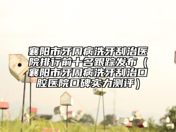 襄陽市牙周病洗牙刮治醫(yī)院排行前十名跟蹤發(fā)布（襄陽市牙周病洗牙刮治口腔醫(yī)院口碑實力測評）