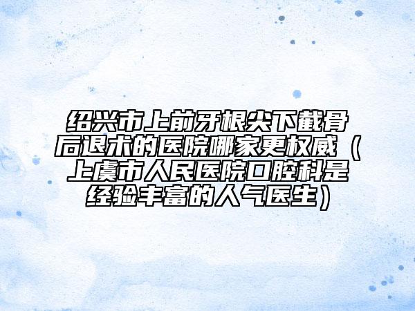 紹興市上前牙根尖下截骨后退術(shù)的醫(yī)院哪家更權(quán)威（上虞市人民醫(yī)院口腔科是經(jīng)驗(yàn)豐富的人氣醫(yī)生）