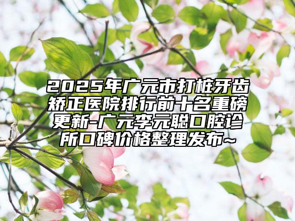 2025年廣元市打樁牙齒矯正醫(yī)院排行前十名重磅更新-廣元李元聰口腔診所口碑價格整理發(fā)布~