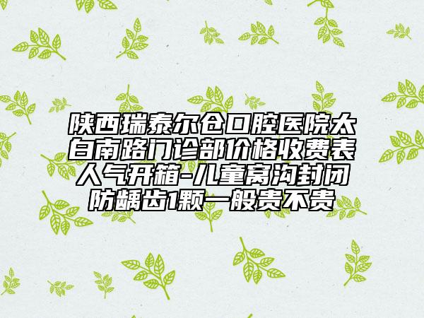 陜西瑞泰爾倉口腔醫(yī)院太白南路門診部價格收費表人氣開箱-兒童窩溝封閉防齲齒1顆一般貴不貴