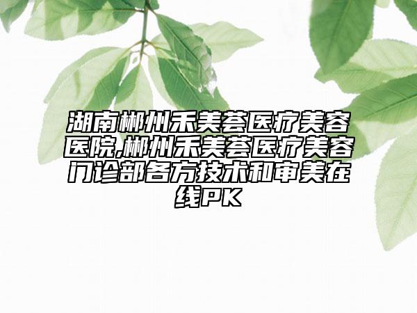 湖南郴州禾美薈醫(yī)療美容醫(yī)院,郴州禾美薈醫(yī)療美容門診部各方技術(shù)和審美在線PK