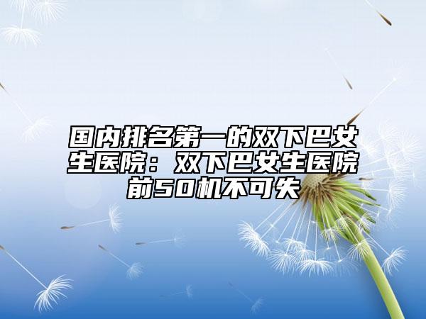國內(nèi)排名第一的雙下巴女生醫(yī)院：雙下巴女生醫(yī)院前50機不可失