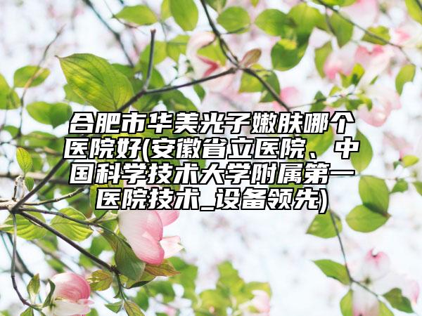 合肥市華美光子嫩膚哪個醫(yī)院好(安徽省立醫(yī)院、中國科學(xué)技術(shù)大學(xué)附屬第一醫(yī)院技術(shù)_設(shè)備領(lǐng)先)