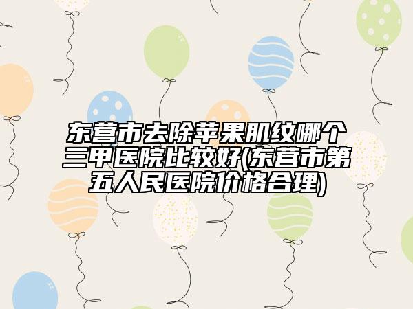 東營市去除蘋果肌紋哪個三甲醫(yī)院比較好(東營市第五人民醫(yī)院價格合理)