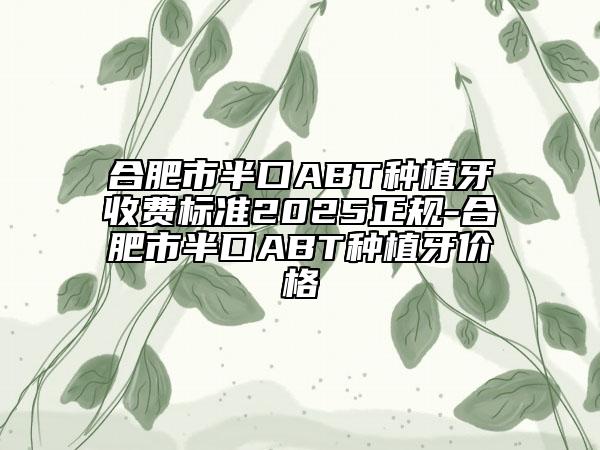 合肥市半口ABT種植牙收費(fèi)標(biāo)準(zhǔn)2025正規(guī)-合肥市半口ABT種植牙價(jià)格