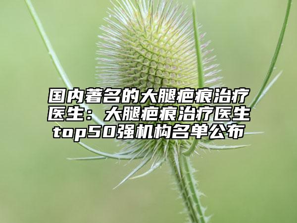 國(guó)內(nèi)著名的大腿疤痕治療醫(yī)生：大腿疤痕治療醫(yī)生top50強(qiáng)機(jī)構(gòu)名單公布