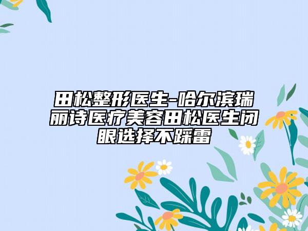 田松整形醫(yī)生-哈爾濱瑞麗詩醫(yī)療美容田松醫(yī)生閉眼選擇不踩雷