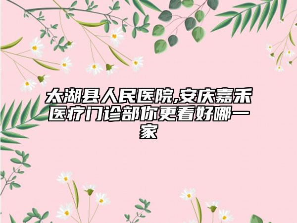 太湖縣人民醫(yī)院,安慶嘉禾醫(yī)療門診部你更看好哪一家