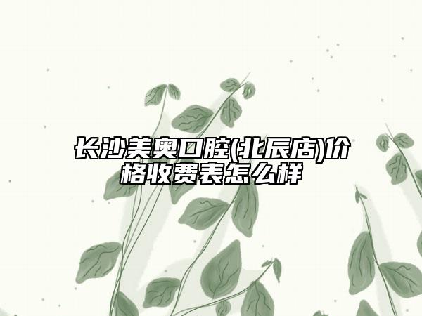 長(zhǎng)沙美奧口腔(北辰店)價(jià)格收費(fèi)表怎么樣