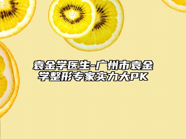 袁金學醫(yī)生-廣州市袁金學整形專家實力大PK