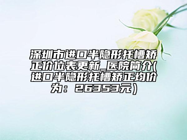 深圳市進口半隱形托槽矯正價位表更新_醫(yī)院簡介(進口半隱形托槽矯正均價為：26353元）