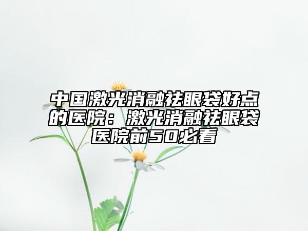 中國(guó)激光消融祛眼袋好點(diǎn)的醫(yī)院：激光消融祛眼袋醫(yī)院前50必看