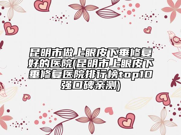 昆明市做上眼皮下垂修復好的醫(yī)院(昆明市上眼皮下垂修復醫(yī)院排行榜top10強口碑親測)