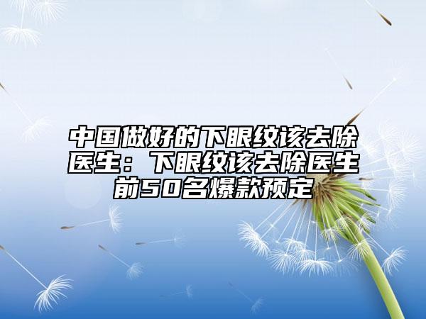 中國做好的下眼紋該去除醫(yī)生：下眼紋該去除醫(yī)生前50名爆款預(yù)定