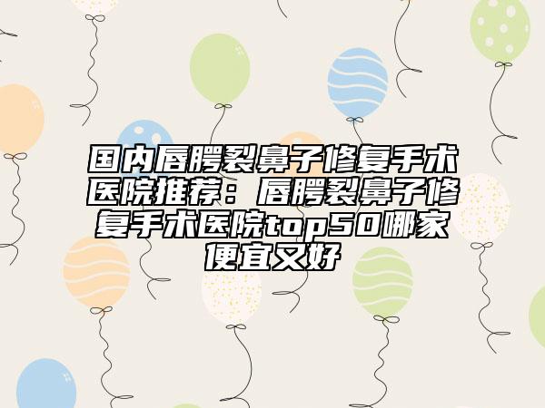 國(guó)內(nèi)唇腭裂鼻子修復(fù)手術(shù)醫(yī)院推薦：唇腭裂鼻子修復(fù)手術(shù)醫(yī)院top50哪家便宜又好
