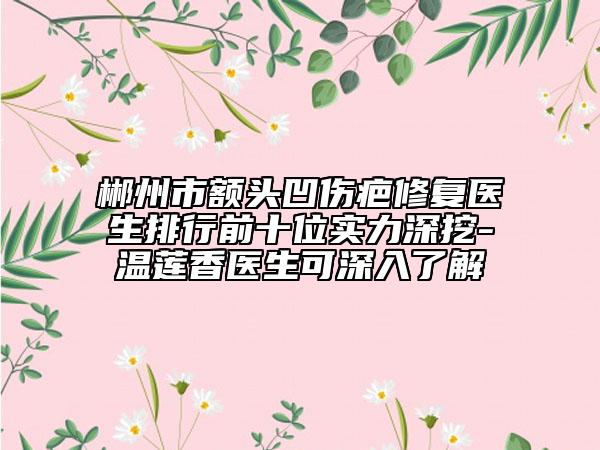 郴州市額頭凹傷疤修復(fù)醫(yī)生排行前十位實(shí)力深挖-溫蓮香醫(yī)生可深入了解