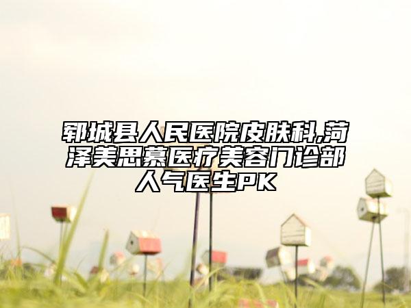 鄆城縣人民醫(yī)院皮膚科,菏澤美思慕醫(yī)療美容門(mén)診部人氣醫(yī)生PK