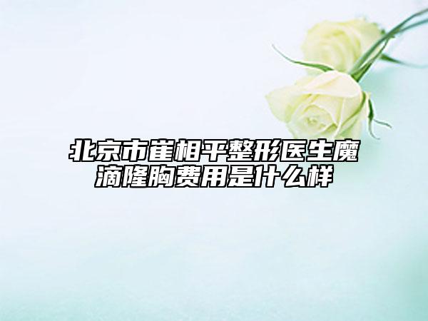 北京市崔相平整形醫(yī)生魔滴隆胸費用是什么樣