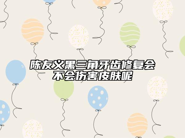 陳友義黑三角牙齒修復會不會傷害皮膚呢