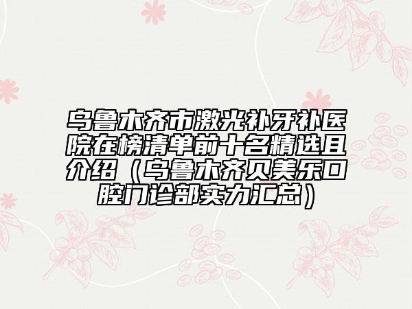 烏魯木齊市激光補(bǔ)牙補(bǔ)醫(yī)院在榜清單前十名精選且介紹（烏魯木齊貝美樂口腔門診部實(shí)力匯總）