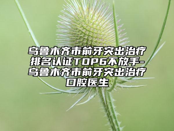 烏魯木齊市前牙突出治療排名認(rèn)證TOP6不放手-烏魯木齊市前牙突出治療口腔醫(yī)生