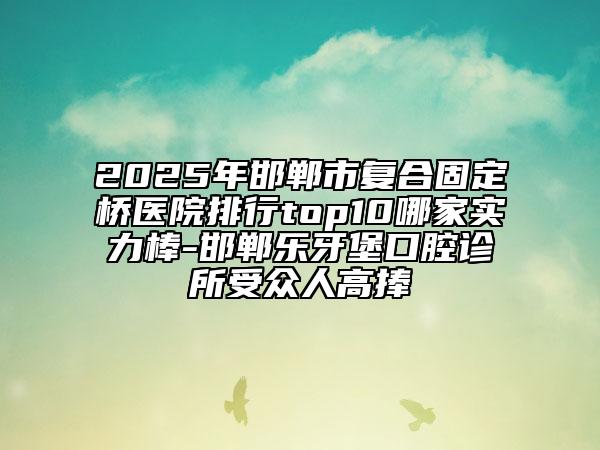 2025年邯鄲市復(fù)合固定橋醫(yī)院排行top10哪家實力棒-邯鄲樂牙堡口腔診所受眾人高捧