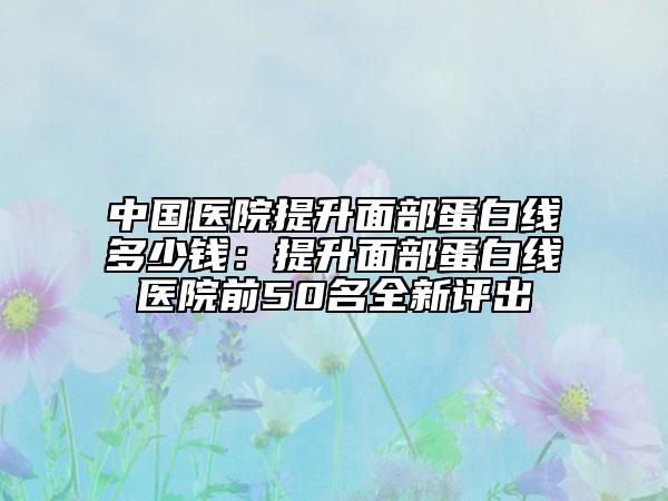 中國醫(yī)院提升面部蛋白線多少錢：提升面部蛋白線醫(yī)院前50名全新評(píng)出