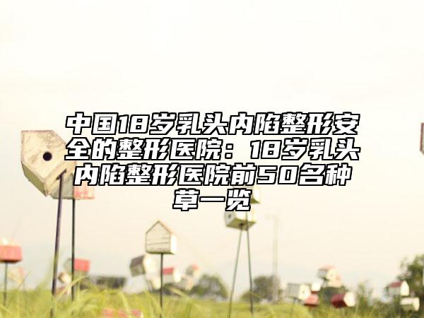 中國18歲乳頭內(nèi)陷整形安全的整形醫(yī)院：18歲乳頭內(nèi)陷整形醫(yī)院前50名種草一覽
